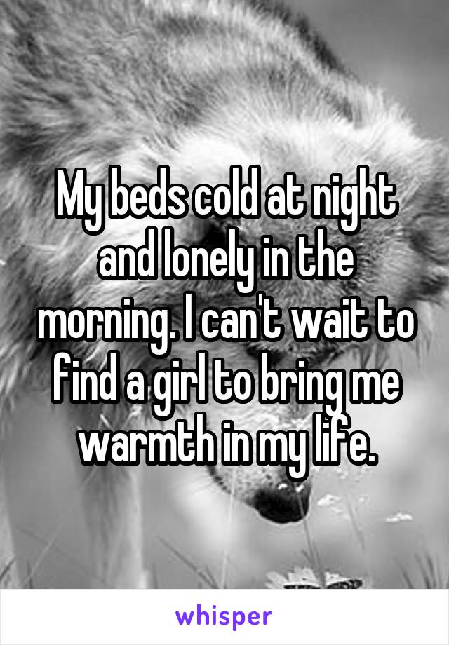 My beds cold at night and lonely in the morning. I can't wait to find a girl to bring me warmth in my life.