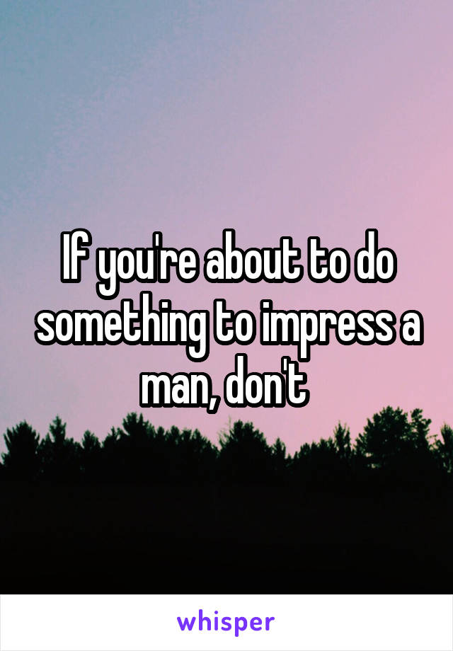 If you're about to do something to impress a man, don't 