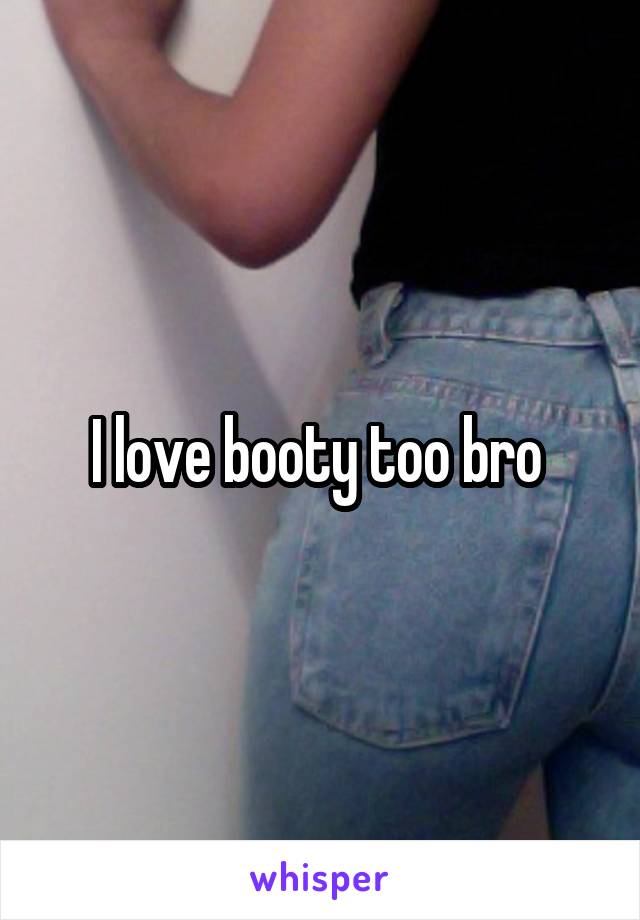 I love booty too bro 