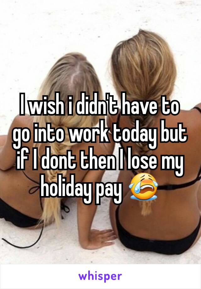 I wish i didn't have to go into work today but if I dont then I lose my holiday pay 😭