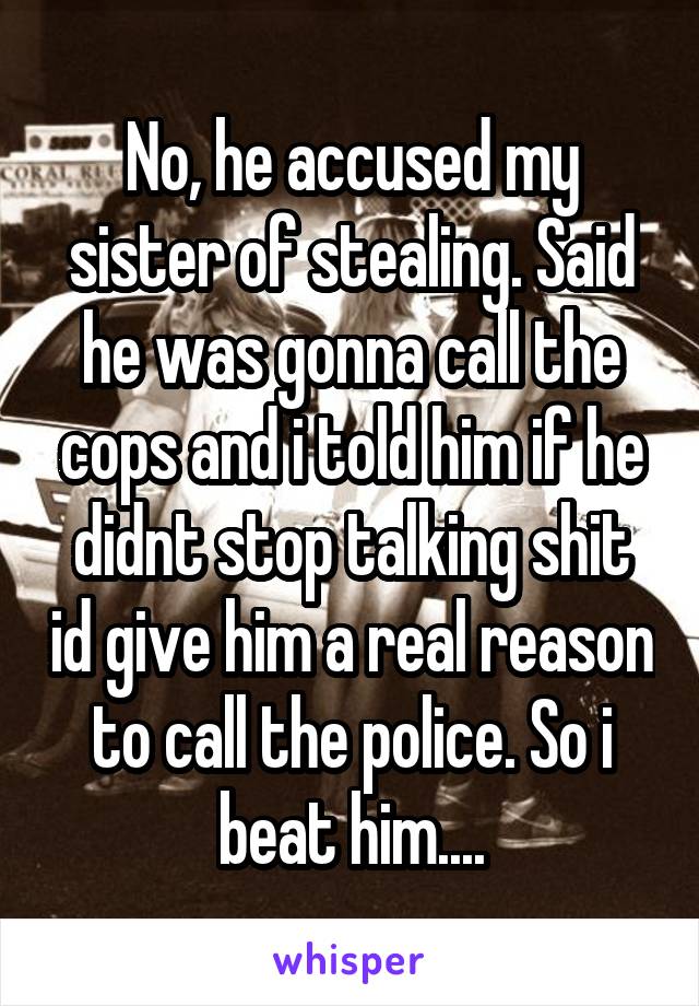 No, he accused my sister of stealing. Said he was gonna call the cops and i told him if he didnt stop talking shit id give him a real reason to call the police. So i beat him....