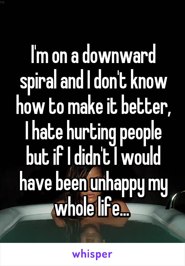 I'm on a downward spiral and I don't know how to make it better, I hate hurting people but if I didn't I would have been unhappy my whole life... 