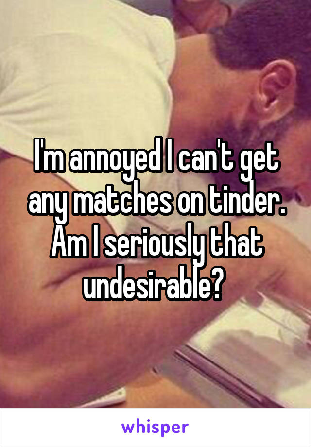 I'm annoyed I can't get any matches on tinder. Am I seriously that undesirable? 
