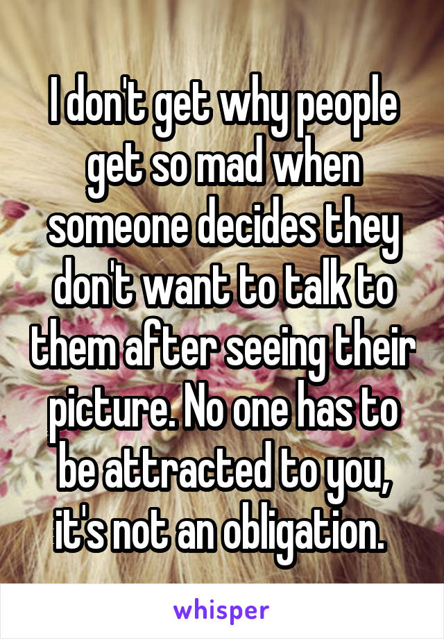 I don't get why people get so mad when someone decides they don't want to talk to them after seeing their picture. No one has to be attracted to you, it's not an obligation. 