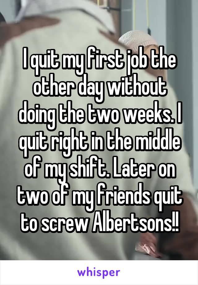 I quit my first job the other day without doing the two weeks. I quit right in the middle of my shift. Later on two of my friends quit to screw Albertsons!!