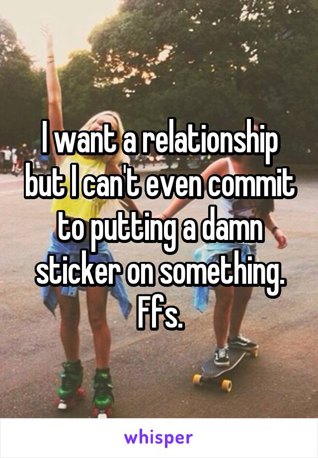 I want a relationship but I can't even commit to putting a damn sticker on something. Ffs.