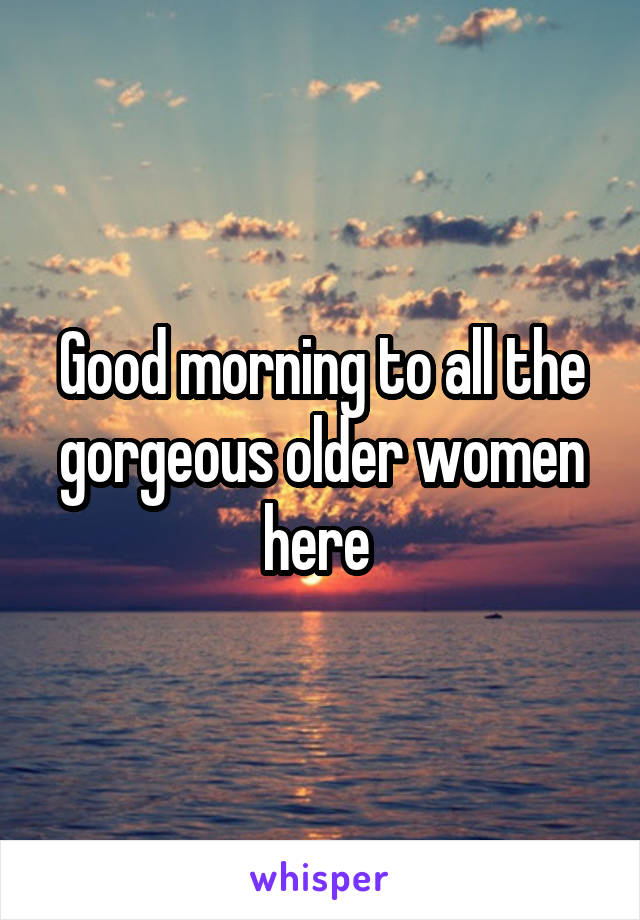 Good morning to all the gorgeous older women here 