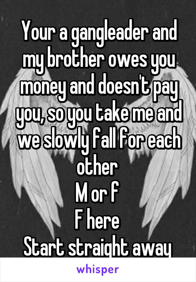 Your a gangleader and my brother owes you money and doesn't pay you, so you take me and we slowly fall for each other 
M or f 
F here 
Start straight away 