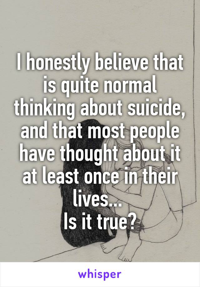 I honestly believe that is quite normal thinking about suicide, and that most people have thought about it at least once in their lives... 
Is it true?