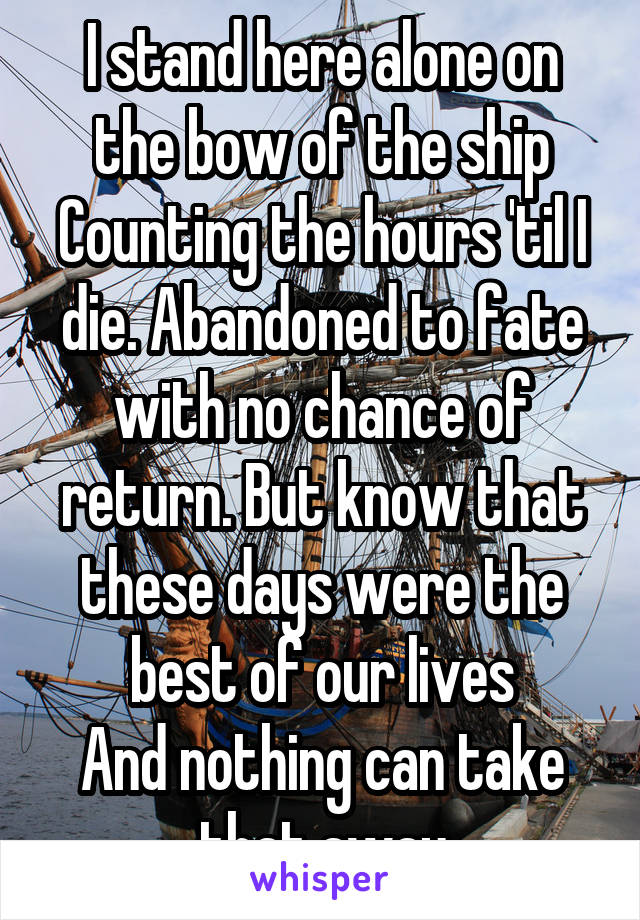 I stand here alone on the bow of the ship
Counting the hours 'til I die. Abandoned to fate with no chance of return. But know that these days were the best of our lives
And nothing can take that away