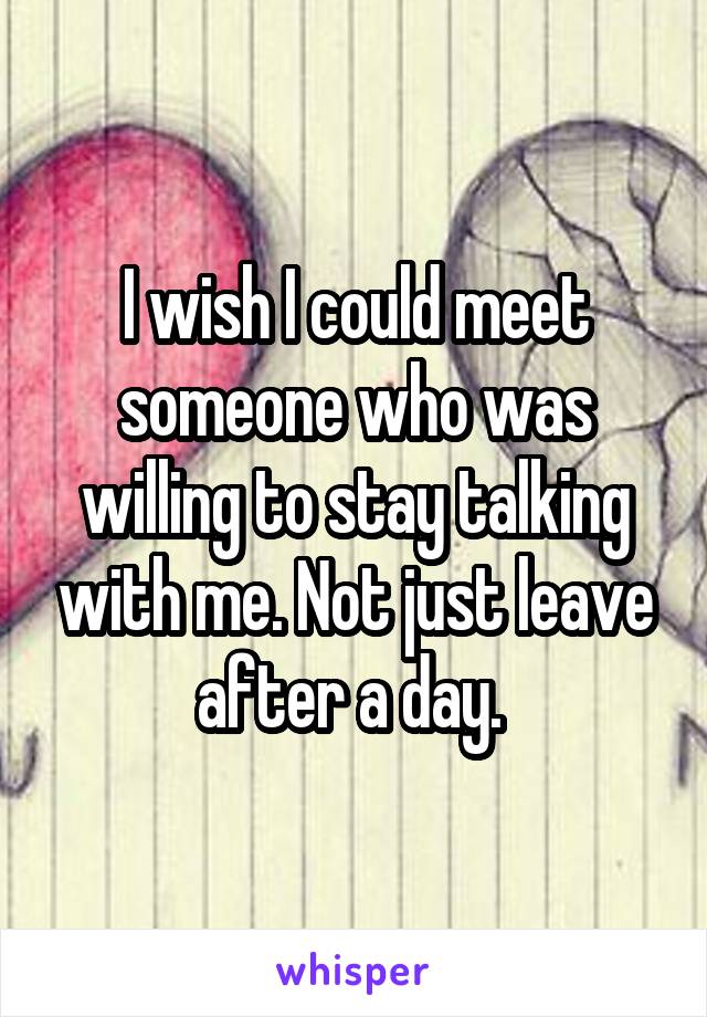 I wish I could meet someone who was willing to stay talking with me. Not just leave after a day. 