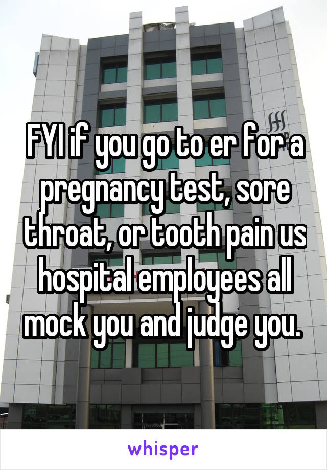 FYI if you go to er for a pregnancy test, sore throat, or tooth pain us hospital employees all mock you and judge you. 