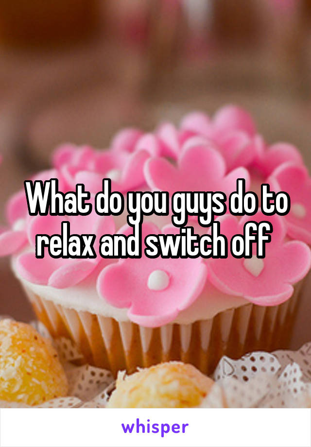 What do you guys do to relax and switch off 