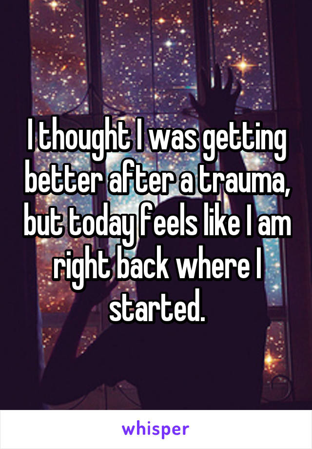 I thought I was getting better after a trauma, but today feels like I am right back where I started.