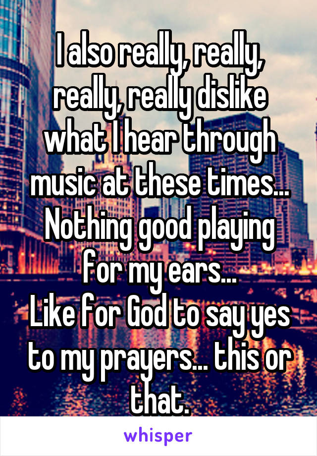 I also really, really, really, really dislike what I hear through music at these times...
Nothing good playing for my ears...
Like for God to say yes to my prayers... this or that.
