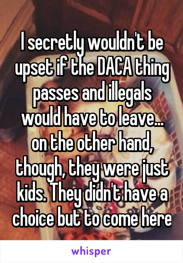 I secretly wouldn't be upset if the DACA thing passes and illegals would have to leave... on the other hand, though, they were just kids. They didn't have a choice but to come here