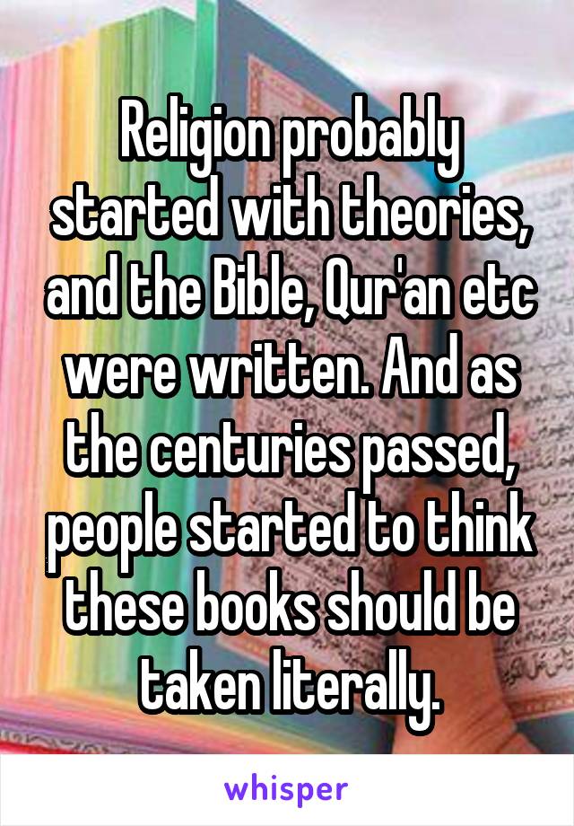 Religion probably started with theories, and the Bible, Qur'an etc were written. And as the centuries passed, people started to think these books should be taken literally.