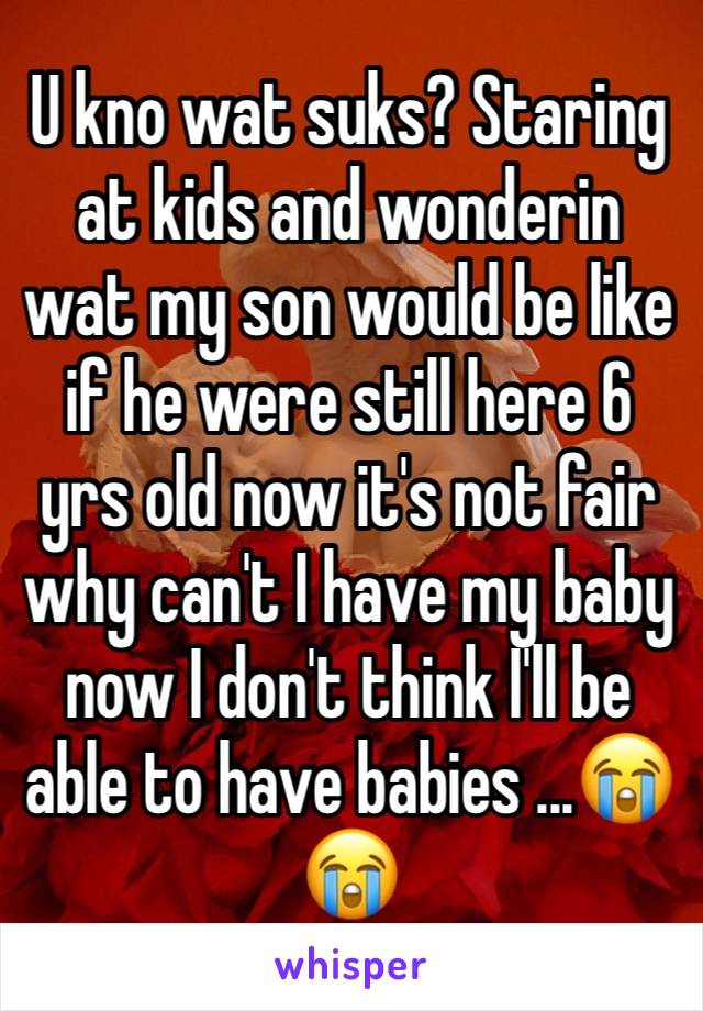 U kno wat suks? Staring at kids and wonderin wat my son would be like if he were still here 6 yrs old now it's not fair why can't I have my baby  now I don't think I'll be able to have babies ...😭😭