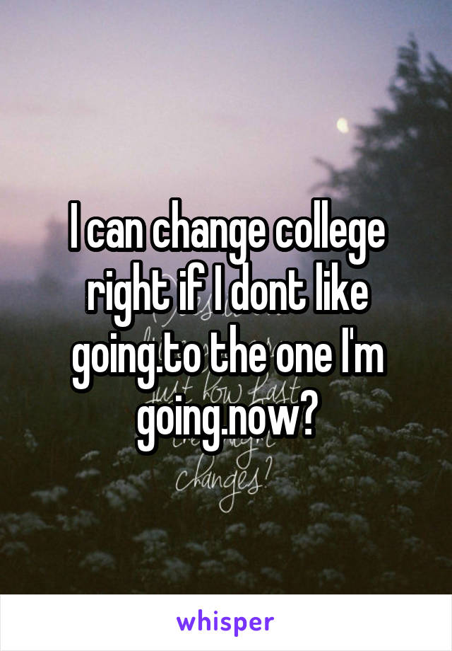 I can change college right if I dont like going.to the one I'm going.now?