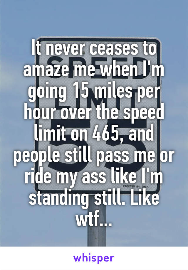 It never ceases to amaze me when I'm going 15 miles per hour over the speed limit on 465, and people still pass me or ride my ass like I'm standing still. Like wtf...