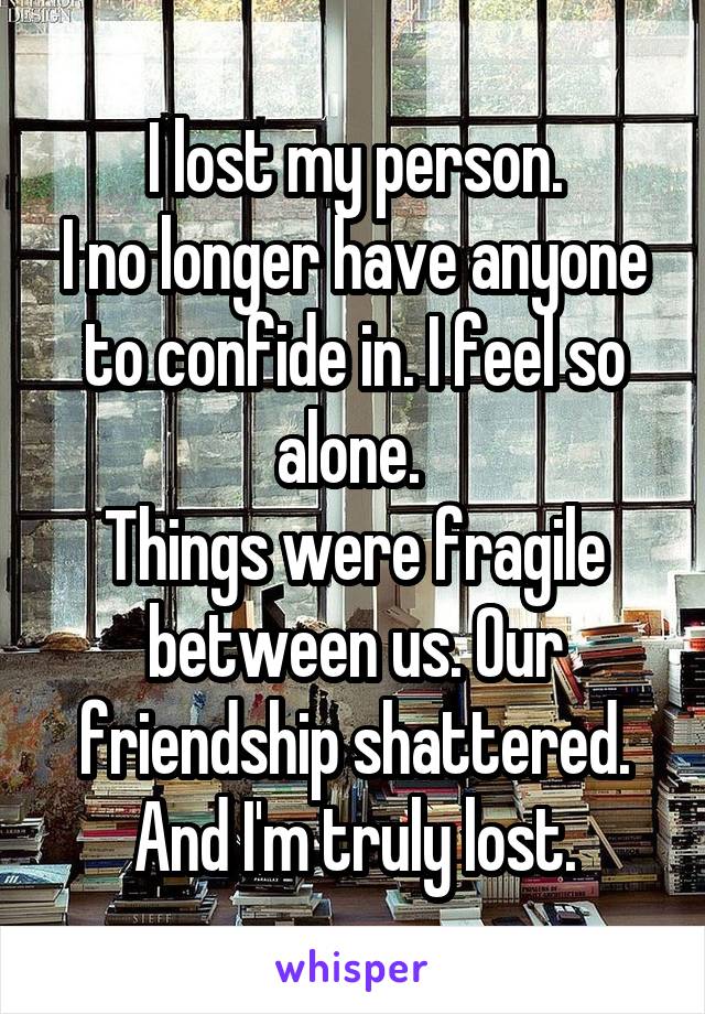 I lost my person.
I no longer have anyone to confide in. I feel so alone. 
Things were fragile between us. Our friendship shattered. And I'm truly lost.
