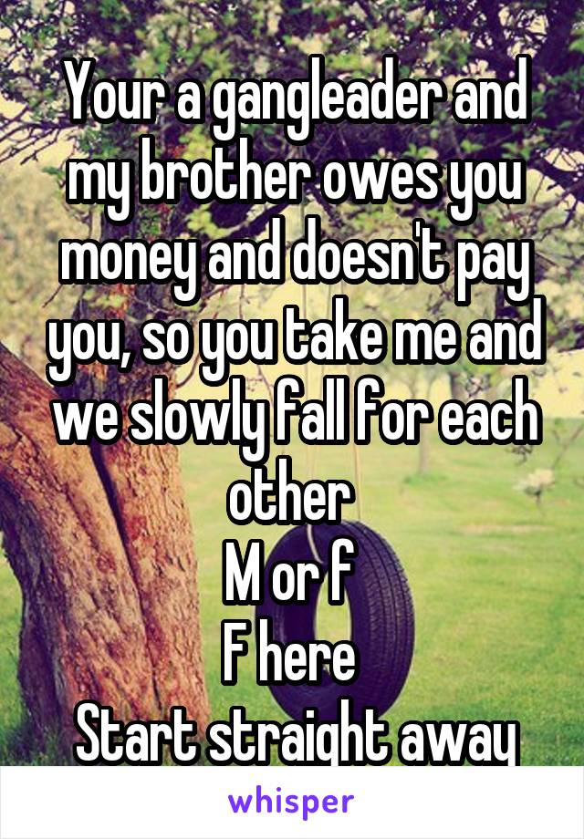 Your a gangleader and my brother owes you money and doesn't pay you, so you take me and we slowly fall for each other 
M or f 
F here 
Start straight away