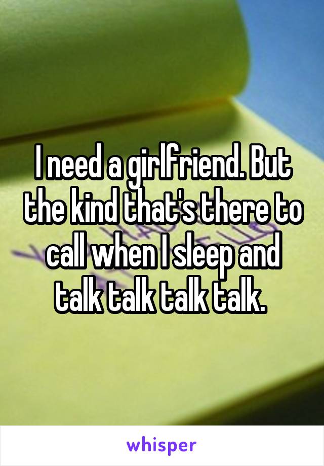 I need a girlfriend. But the kind that's there to call when I sleep and talk talk talk talk. 
