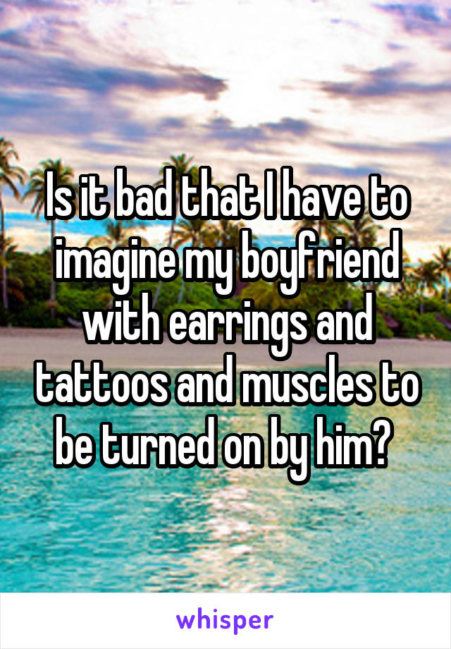 Is it bad that I have to imagine my boyfriend with earrings and tattoos and muscles to be turned on by him? 