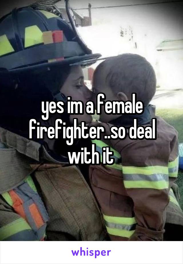 yes im a female firefighter..so deal with it 