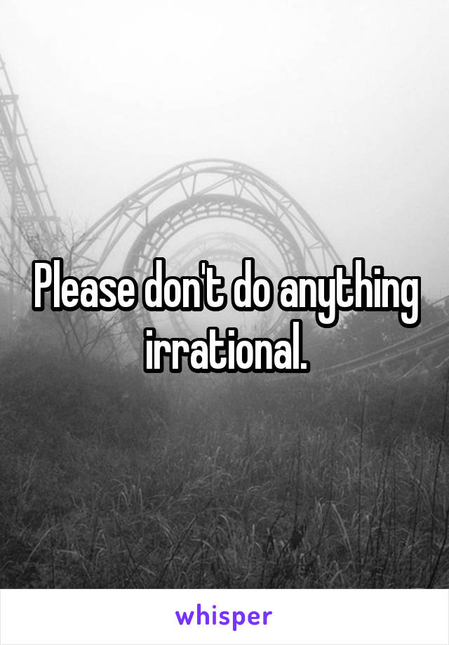 Please don't do anything irrational.