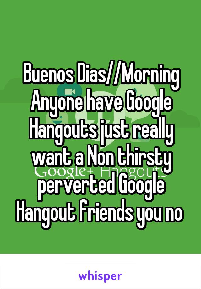Buenos Dias//Morning Anyone have Google Hangouts just really want a Non thirsty perverted Google Hangout friends you no 