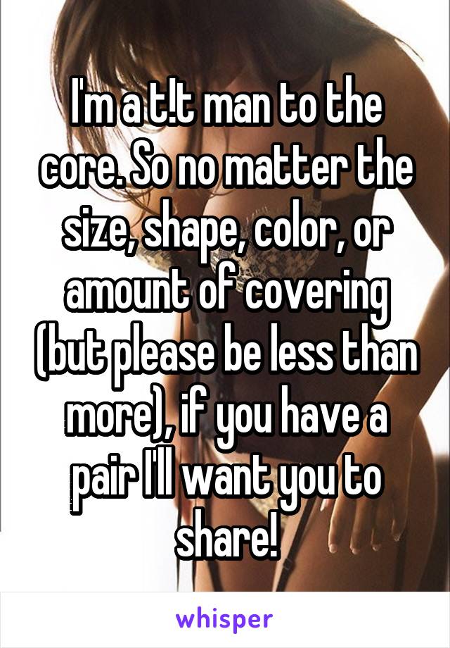 I'm a t!t man to the core. So no matter the size, shape, color, or amount of covering (but please be less than more), if you have a pair I'll want you to share!
