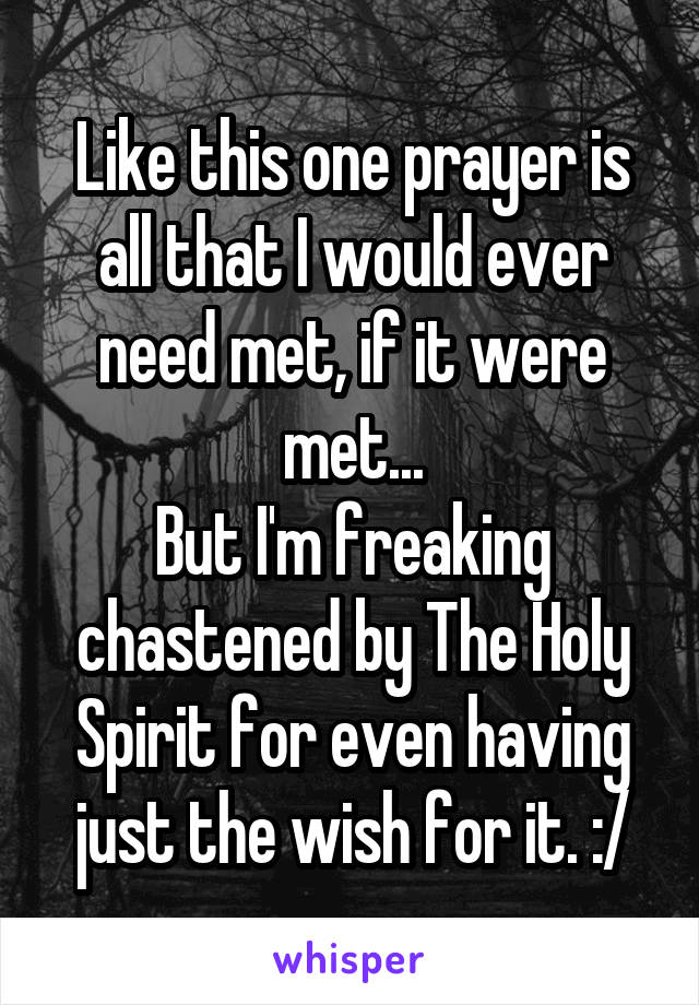 Like this one prayer is all that I would ever need met, if it were met...
But I'm freaking chastened by The Holy Spirit for even having just the wish for it. :/