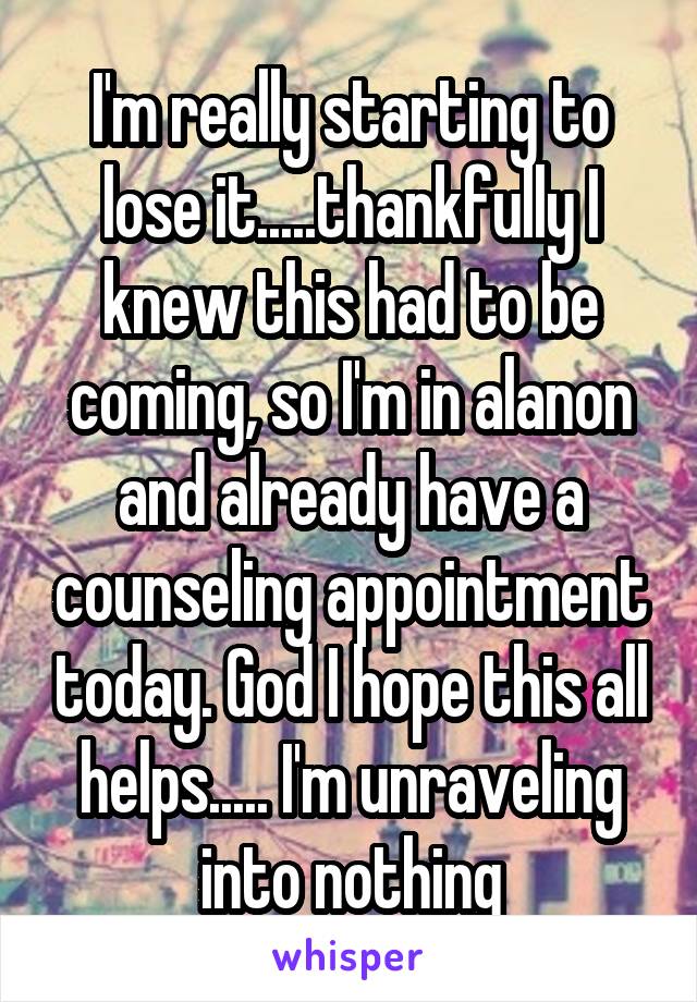 I'm really starting to lose it.....thankfully I knew this had to be coming, so I'm in alanon and already have a counseling appointment today. God I hope this all helps..... I'm unraveling into nothing