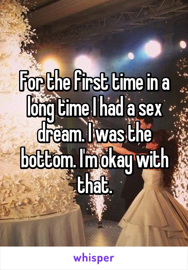 For the first time in a long time I had a sex dream. I was the bottom. I'm okay with that.