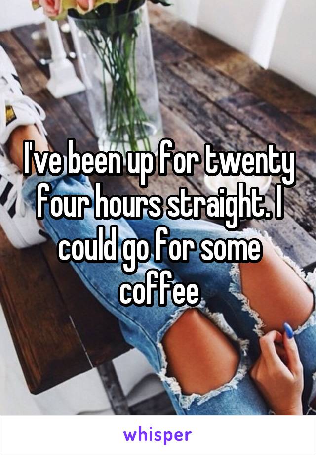I've been up for twenty four hours straight. I could go for some coffee