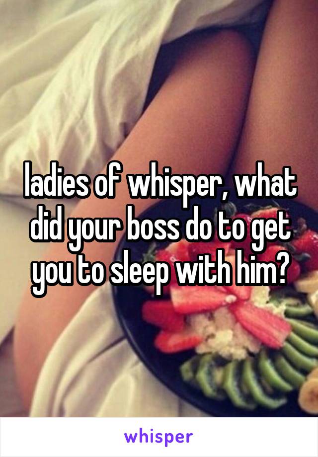 ladies of whisper, what did your boss do to get you to sleep with him?