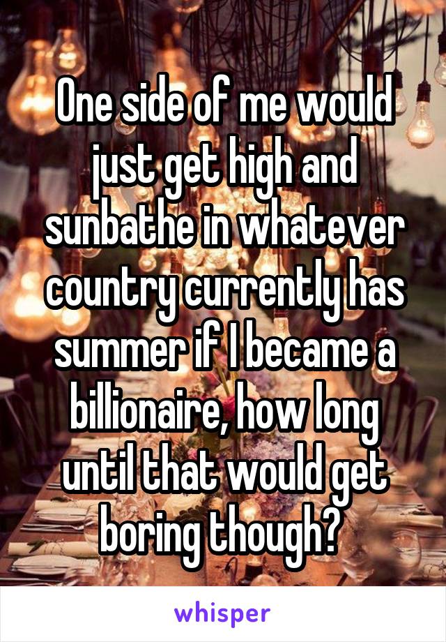 One side of me would just get high and sunbathe in whatever country currently has summer if I became a billionaire, how long until that would get boring though? 