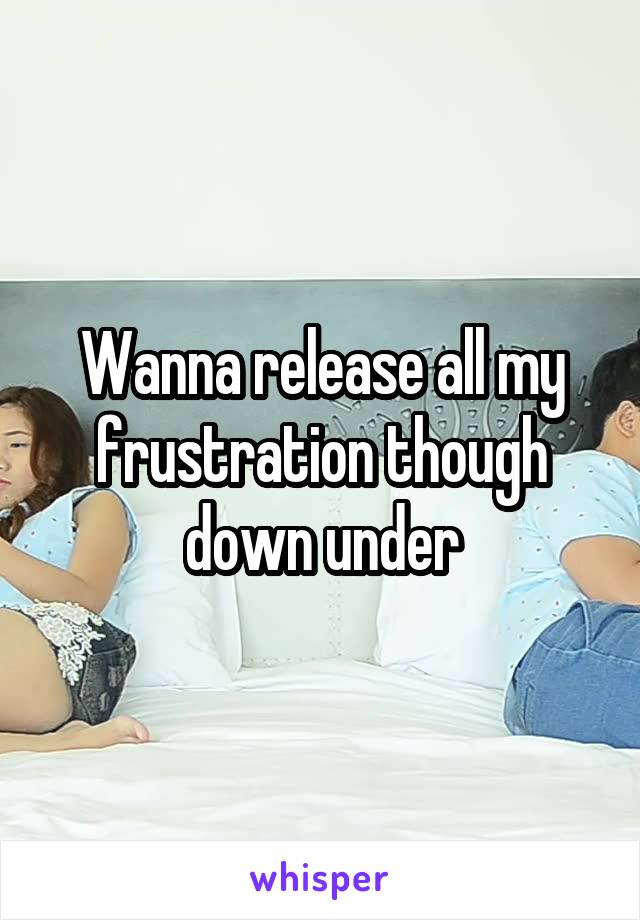 Wanna release all my frustration though down under