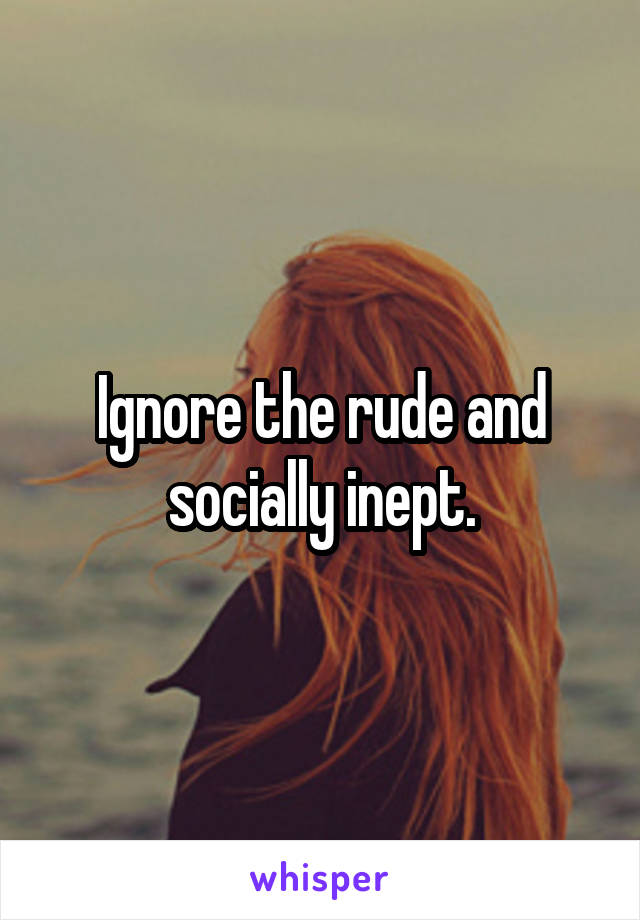 Ignore the rude and socially inept.