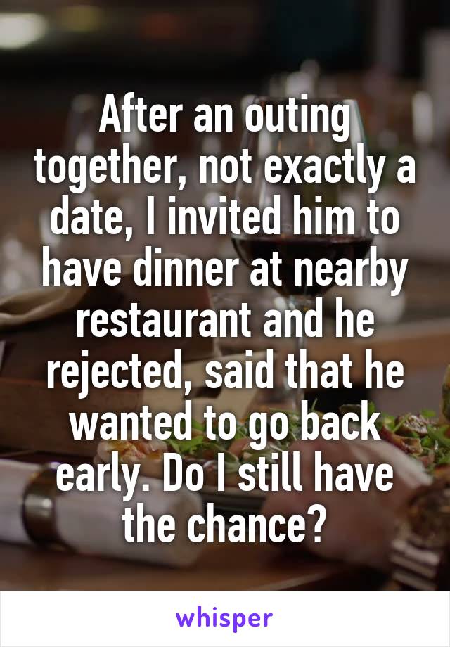 After an outing together, not exactly a date, I invited him to have dinner at nearby restaurant and he rejected, said that he wanted to go back early. Do I still have the chance?