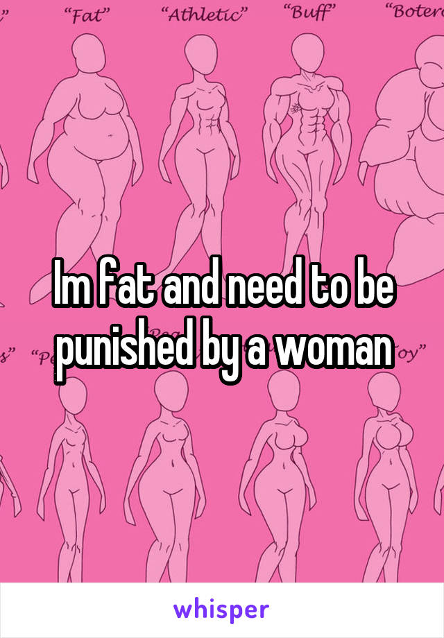 Im fat and need to be punished by a woman