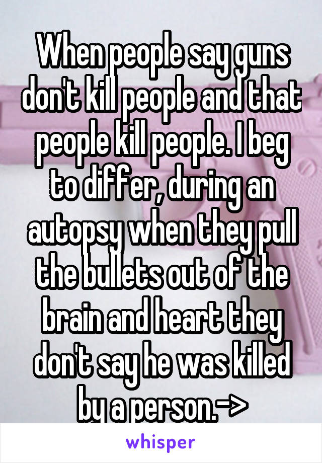 When people say guns don't kill people and that people kill people. I beg to differ, during an autopsy when they pull the bullets out of the brain and heart they don't say he was killed by a person.->