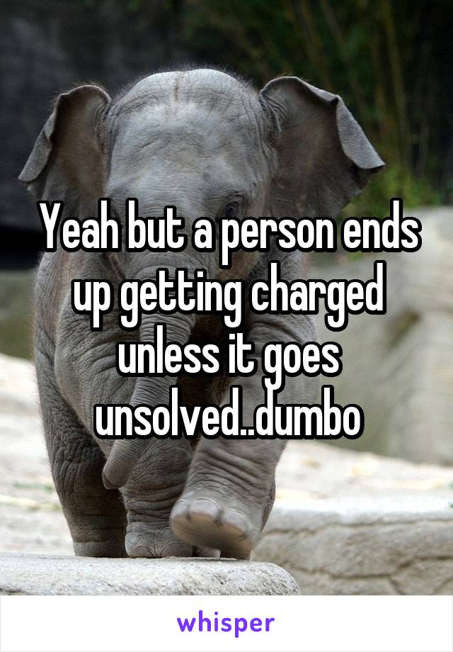 Yeah but a person ends up getting charged unless it goes unsolved..dumbo