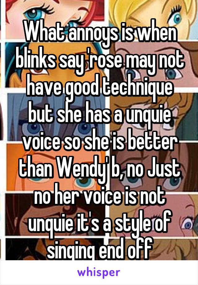 What annoys is when blinks say 'rose may not have good technique but she has a unquie voice so she is better than Wendy' b, no Just no her voice is not unquie it's a style of singing end off