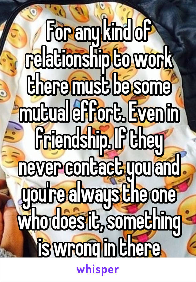 For any kind of relationship to work there must be some mutual effort. Even in friendship. If they never contact you and you're always the one who does it, something is wrong in there