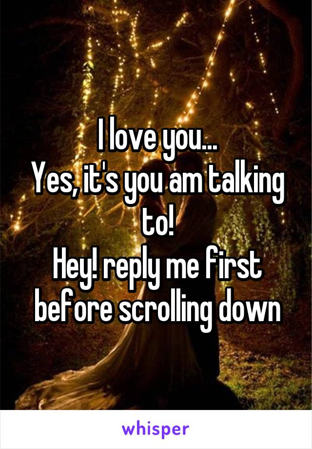 I love you...
Yes, it's you am talking to!
Hey! reply me first before scrolling down
