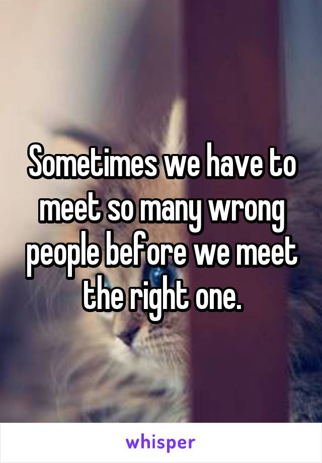 Sometimes we have to meet so many wrong people before we meet the right one.