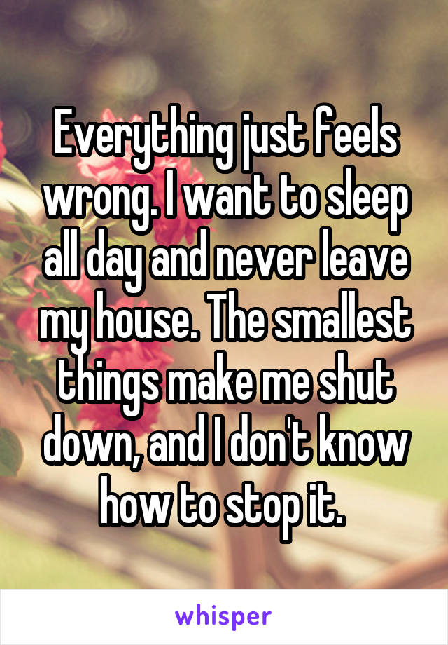 Everything just feels wrong. I want to sleep all day and never leave my house. The smallest things make me shut down, and I don't know how to stop it. 