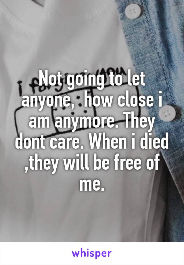 Not going to let anyone,  how close i am anymore. They dont care. When i died ,they will be free of me.